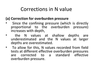Corrections in N value
(a) Correction for overburden pressure
• Since the confining pressure (which is directly
proportional to the overburden pressure)
increases with depth,
• the N values at shallow depths are
underestimated and the N values at larger
depths are overestimated.
• To allow for this, N values recorded from field
tests at different effective overburden pressures
are corrected to a standard effective
overburden pressure.
 