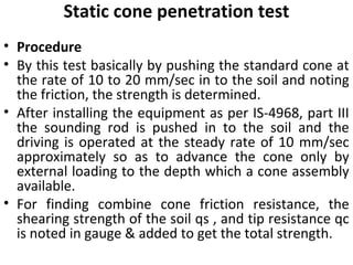 Static cone penetration test
• Procedure
• By this test basically by pushing the standard cone at
the rate of 10 to 20 mm/sec in to the soil and noting
the friction, the strength is determined.
• After installing the equipment as per IS-4968, part III
the sounding rod is pushed in to the soil and the
driving is operated at the steady rate of 10 mm/sec
approximately so as to advance the cone only by
external loading to the depth which a cone assembly
available.
• For finding combine cone friction resistance, the
shearing strength of the soil qs , and tip resistance qc
is noted in gauge & added to get the total strength.
 