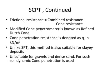 SCPT , Continued
• Frictional resistance = Combined resistance –
Cone resistance
• Modified Cone penetrometer is known as Refined
Dutch Cone
• Cone penetration resistance is denoted as qc in
kN/m2
• Unlike SPT, this method is also suitable for clayey
deposits
• Unsuitable for gravels and dense sand. For such
soil dynamic Cone penetration is used
 