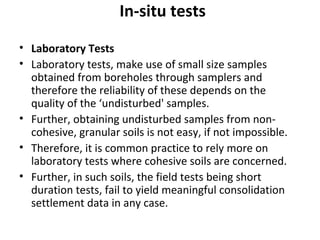 In-situ tests
• Laboratory Tests
• Laboratory tests, make use of small size samples
obtained from boreholes through samplers and
therefore the reliability of these depends on the
quality of the ‘undisturbed' samples.
• Further, obtaining undisturbed samples from non-
cohesive, granular soils is not easy, if not impossible.
• Therefore, it is common practice to rely more on
laboratory tests where cohesive soils are concerned.
• Further, in such soils, the field tests being short
duration tests, fail to yield meaningful consolidation
settlement data in any case.
 