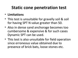 Static cone penetration test
• Limitations
• This test is unsuitable for gravelly soil & soil
for having SPT N value greater than 50.
• Also in dense sand anchorage becomes too
cumbersome & expensive & for such cases
Dynamic SPT can be used.
• This test is also unsuitable for field operation
since erroneous value obtained due to
presence of brick bats, loose stones etc.
 