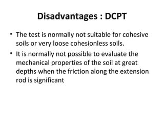 Disadvantages : DCPT
• The test is normally not suitable for cohesive
soils or very loose cohesionless soils.
• It is normally not possible to evaluate the
mechanical properties of the soil at great
depths when the friction along the extension
rod is significant
 