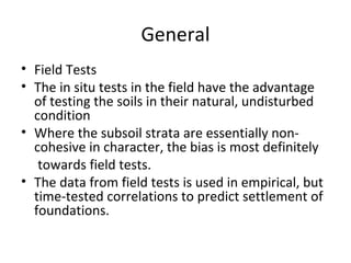 General
• Field Tests
• The in situ tests in the field have the advantage
of testing the soils in their natural, undisturbed
condition
• Where the subsoil strata are essentially non-
cohesive in character, the bias is most definitely
towards field tests.
• The data from field tests is used in empirical, but
time-tested correlations to predict settlement of
foundations.
 