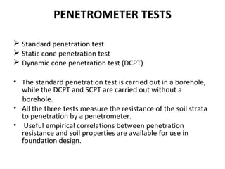 PENETROMETER TESTS
 Standard penetration test
 Static cone penetration test
 Dynamic cone penetration test (DCPT)
• The standard penetration test is carried out in a borehole,
while the DCPT and SCPT are carried out without a
borehole.
• All the three tests measure the resistance of the soil strata
to penetration by a penetrometer.
• Useful empirical correlations between penetration
resistance and soil properties are available for use in
foundation design.
 