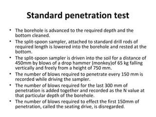 Standard penetration test
• The borehole is advanced to the required depth and the
bottom cleaned.
• The split-spoon sampler, attached to standard drill rods of
required length is lowered into the borehole and rested at the
bottom.
• The split-spoon sampler is driven into the soil for a distance of
450mm by blows of a drop hammer (monkey)of 65 kg falling
vertically and freely from a height of 750 mm.
• The number of blows required to penetrate every 150 mm is
recorded while driving the sampler.
• The number of blows required for the last 300 mm of
penetration is added together and recorded as the N value at
that particular depth of the borehole.
• The number of blows required to effect the first 150mm of
penetration, called the seating drive, is disregarded.
 