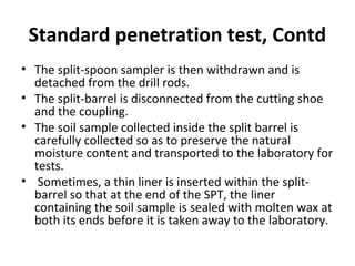 Standard penetration test, Contd
• The split-spoon sampler is then withdrawn and is
detached from the drill rods.
• The split-barrel is disconnected from the cutting shoe
and the coupling.
• The soil sample collected inside the split barrel is
carefully collected so as to preserve the natural
moisture content and transported to the laboratory for
tests.
• Sometimes, a thin liner is inserted within the split-
barrel so that at the end of the SPT, the liner
containing the soil sample is sealed with molten wax at
both its ends before it is taken away to the laboratory.
 