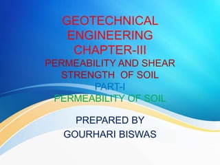 GEOTECHNICAL
ENGINEERING
CHAPTER-III
PERMEABILITY AND SHEAR
STRENGTH OF SOIL
PART-I
PERMEABILITY OF SOIL
PREPARED BY
GOURHARI BISWAS
 