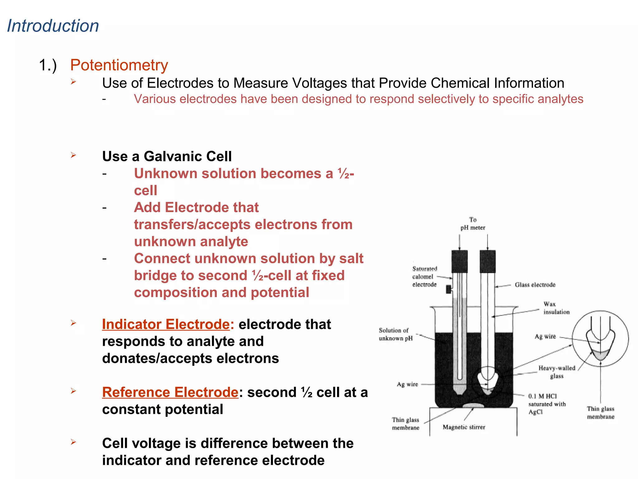 Introduction
1.) Potentiometry


Use of Electrodes to Measure Voltages that Provide Chemical Information
-

Various electrodes have been designed to respond selectively to specific analytes



Use a Galvanic Cell
Unknown solution becomes a ½cell
Add Electrode that
transfers/accepts electrons from
unknown analyte
Connect unknown solution by salt
bridge to second ½-cell at fixed
composition and potential



Indicator Electrode: electrode that
responds to analyte and
donates/accepts electrons



Reference Electrode: second ½ cell at a
constant potential



Cell voltage is difference between the
indicator and reference electrode

 