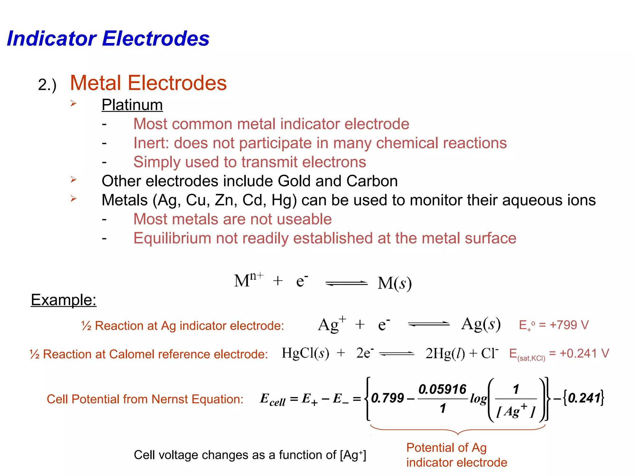 Indicator Electrodes
2.)

Metal Electrodes
Platinum
Most common metal indicator electrode
Inert: does not participate in many chemical reactions
Simply used to transmit electrons
Other electrodes include Gold and Carbon
Metals (Ag, Cu, Zn, Cd, Hg) can be used to monitor their aqueous ions
Most metals are not useable
Equilibrium not readily established at the metal surface






Example:
E+o = +799 V

½ Reaction at Ag indicator electrode:

E(sat,KCl) = +0.241 V

½ Reaction at Calomel reference electrode:

Cell Potential from Nernst Equation:


 1 
0.05916

  − { 0.241}
E cell = E + − E − = 0.799 −
log 
 [ Ag + ]  
1






Cell voltage changes as a function of [Ag +]

Potential of Ag
indicator electrode

 