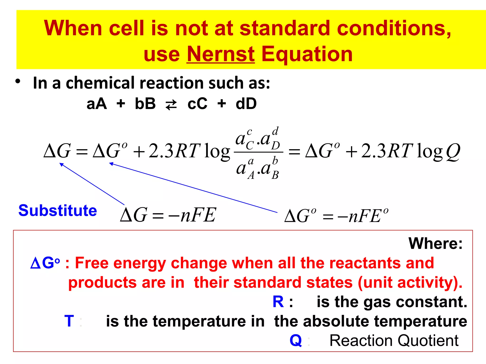 When cell is not at standard conditions,
use Nernst Equation
• In a chemical reaction such as:
aA + bB  cC + dD

c
d
aC .aD
o
o
∆G = ∆G + 2.3RT log a b = ∆G + 2.3RT log Q
a A .aB

Substitute

∆G = − nFE

∆G o = − nFE o

Where:
∆Go : Free energy change when all the reactants and
products are in their standard states (unit activity).
R : is the gas constant.
T : is the temperature in the absolute temperature
Q : Reaction Quotient

 