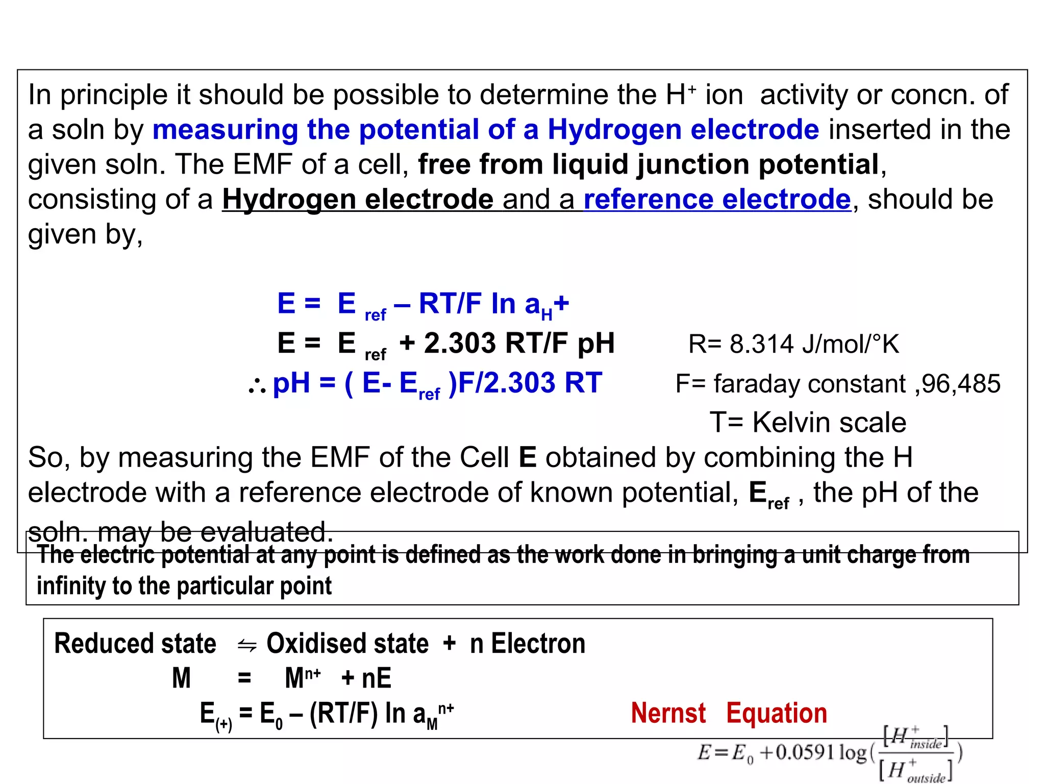 In principle it should be possible to determine the H + ion activity or concn. of
a soln by measuring the potential of a Hydrogen electrode inserted in the
given soln. The EMF of a cell, free from liquid junction potential,
consisting of a Hydrogen electrode and a reference electrode, should be
given by,
E = E ref – RT/F ln aH+
E = E ref + 2.303 RT/F pH
∴pH = ( E- Eref )F/2.303 RT

R= 8.314 J/mol/°K
F= faraday constant ,96,485

T= Kelvin scale
So, by measuring the EMF of the Cell E obtained by combining the H
electrode with a reference electrode of known potential, Eref , the pH of the
soln. may be evaluated.
The electric potential at any point is defined as the work done in bringing a unit charge from
infinity to the particular point

Reduced state ⇋ Oxidised state + n Electron
M
= Mn+ + nE
E(+) = E0 – (RT/F) ln aMn+

Nernst Equation

 