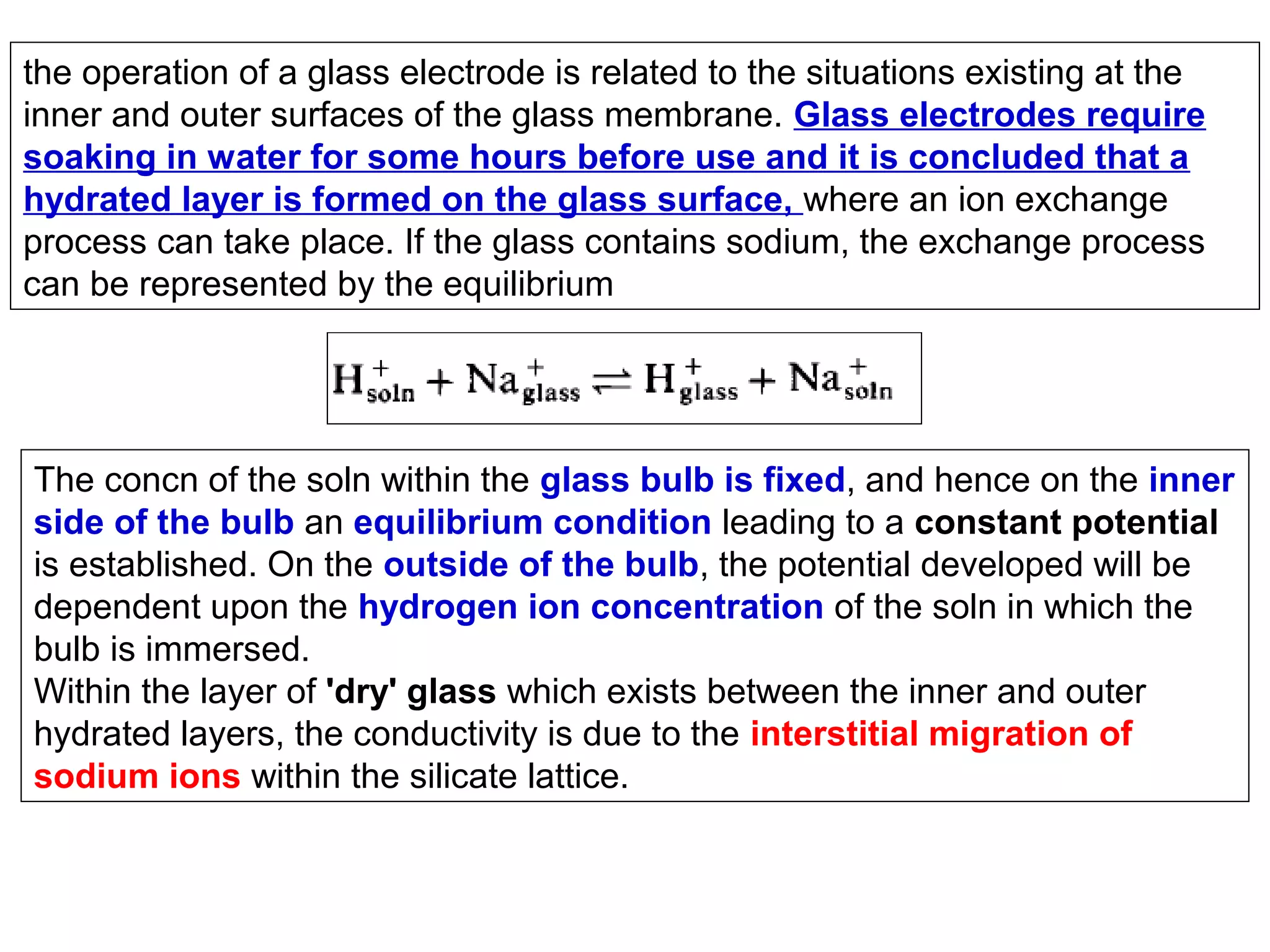 the operation of a glass electrode is related to the situations existing at the
inner and outer surfaces of the glass membrane. Glass electrodes require
soaking in water for some hours before use and it is concluded that a
hydrated layer is formed on the glass surface, where an ion exchange
process can take place. If the glass contains sodium, the exchange process
can be represented by the equilibrium

The concn of the soln within the glass bulb is fixed, and hence on the inner
side of the bulb an equilibrium condition leading to a constant potential
is established. On the outside of the bulb, the potential developed will be
dependent upon the hydrogen ion concentration of the soln in which the
bulb is immersed.
Within the layer of 'dry' glass which exists between the inner and outer
hydrated layers, the conductivity is due to the interstitial migration of
sodium ions within the silicate lattice.

 