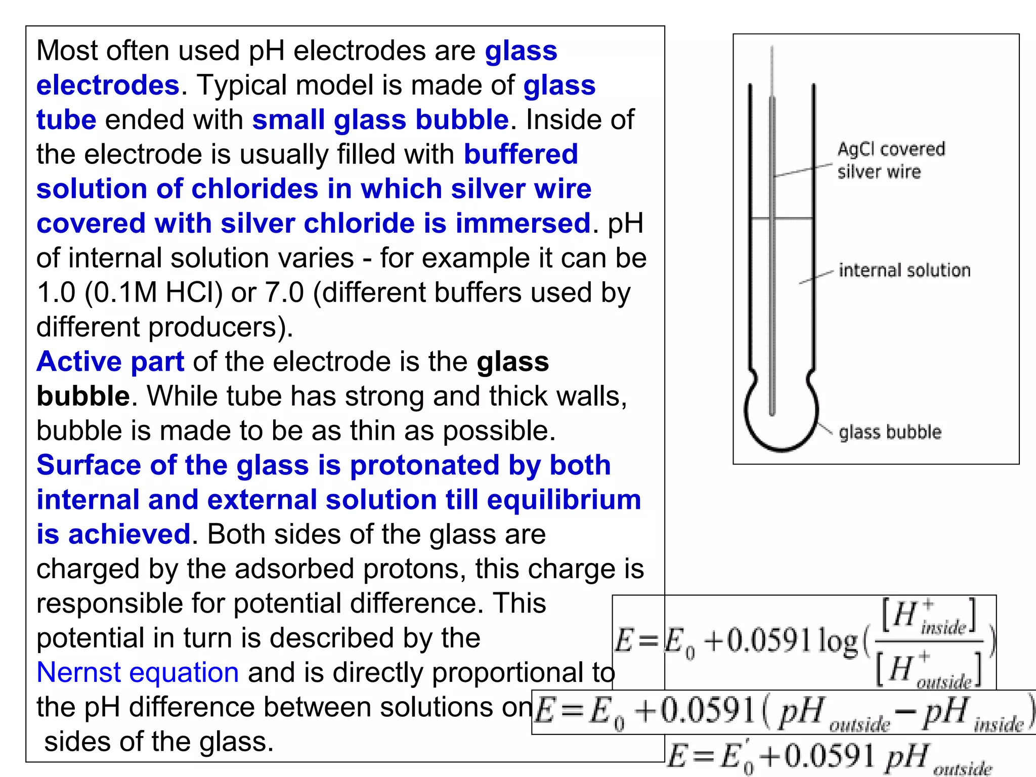 Most often used pH electrodes are glass
electrodes. Typical model is made of glass
tube ended with small glass bubble. Inside of
the electrode is usually filled with buffered
solution of chlorides in which silver wire
covered with silver chloride is immersed. pH
of internal solution varies - for example it can be
1.0 (0.1M HCl) or 7.0 (different buffers used by
different producers).
Active part of the electrode is the glass
bubble. While tube has strong and thick walls,
bubble is made to be as thin as possible.
Surface of the glass is protonated by both
internal and external solution till equilibrium
is achieved. Both sides of the glass are
charged by the adsorbed protons, this charge is
responsible for potential difference. This
potential in turn is described by the
Nernst equation and is directly proportional to
the pH difference between solutions on both
sides of the glass.

 