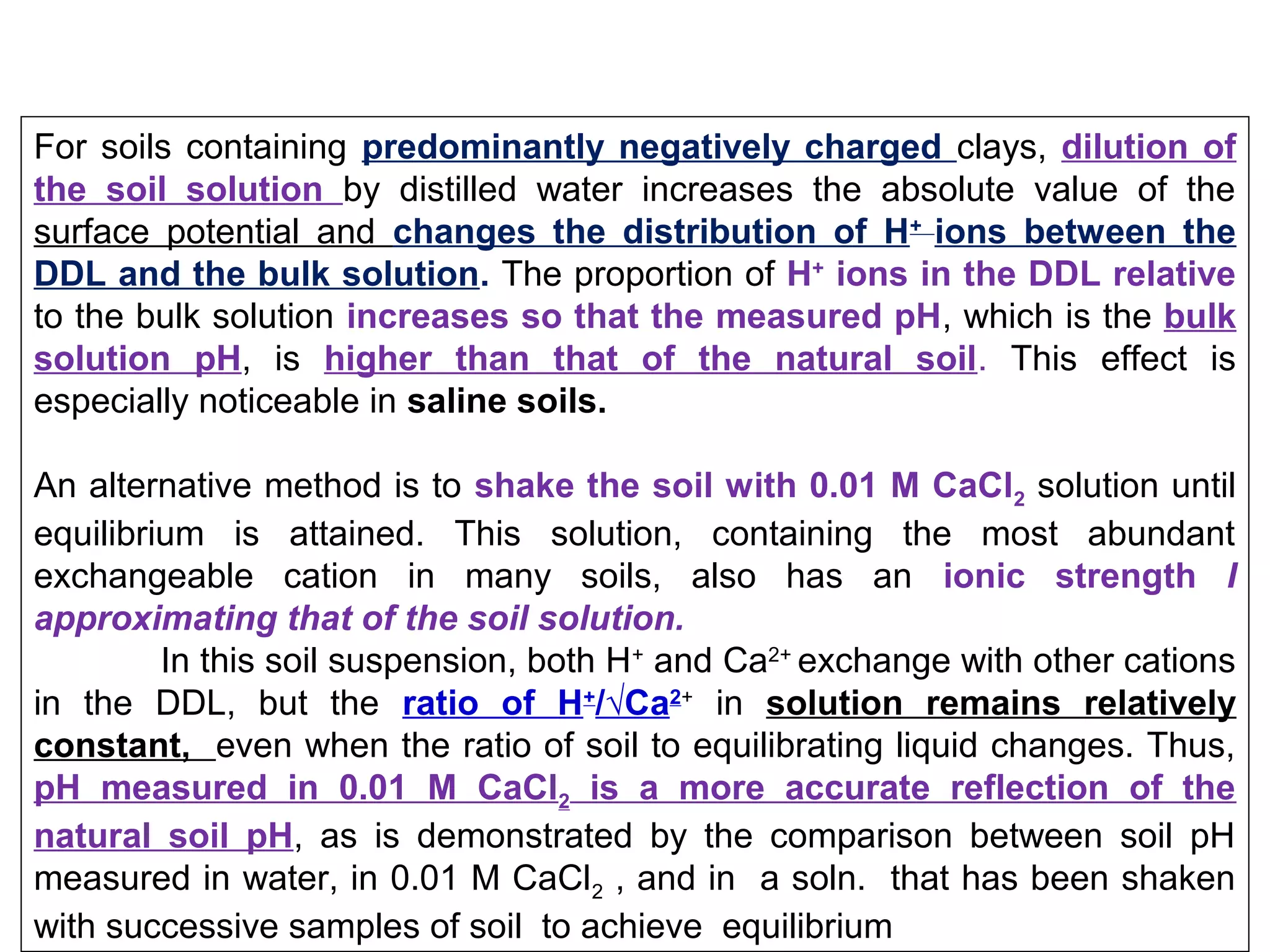 For soils containing predominantly negatively charged clays, dilution of
the soil solution by distilled water increases the absolute value of the
surface potential and changes the distribution of H+ ions between the
DDL and the bulk solution. The proportion of H+ ions in the DDL relative
to the bulk solution increases so that the measured pH, which is the bulk
solution pH, is higher than that of the natural soil. This effect is
especially noticeable in saline soils.
An alternative method is to shake the soil with 0.01 M CaCl2 solution until
equilibrium is attained. This solution, containing the most abundant
exchangeable cation in many soils, also has an ionic strength I
approximating that of the soil solution.
In this soil suspension, both H+ and Ca2+ exchange with other cations
in the DDL, but the ratio of H+/√Ca2+ in solution remains relatively
constant, even when the ratio of soil to equilibrating liquid changes. Thus,
pH measured in 0.01 M CaCl2 is a more accurate reflection of the
natural soil pH, as is demonstrated by the comparison between soil pH
measured in water, in 0.01 M CaCl2 , and in a soln. that has been shaken
with successive samples of soil to achieve equilibrium

 