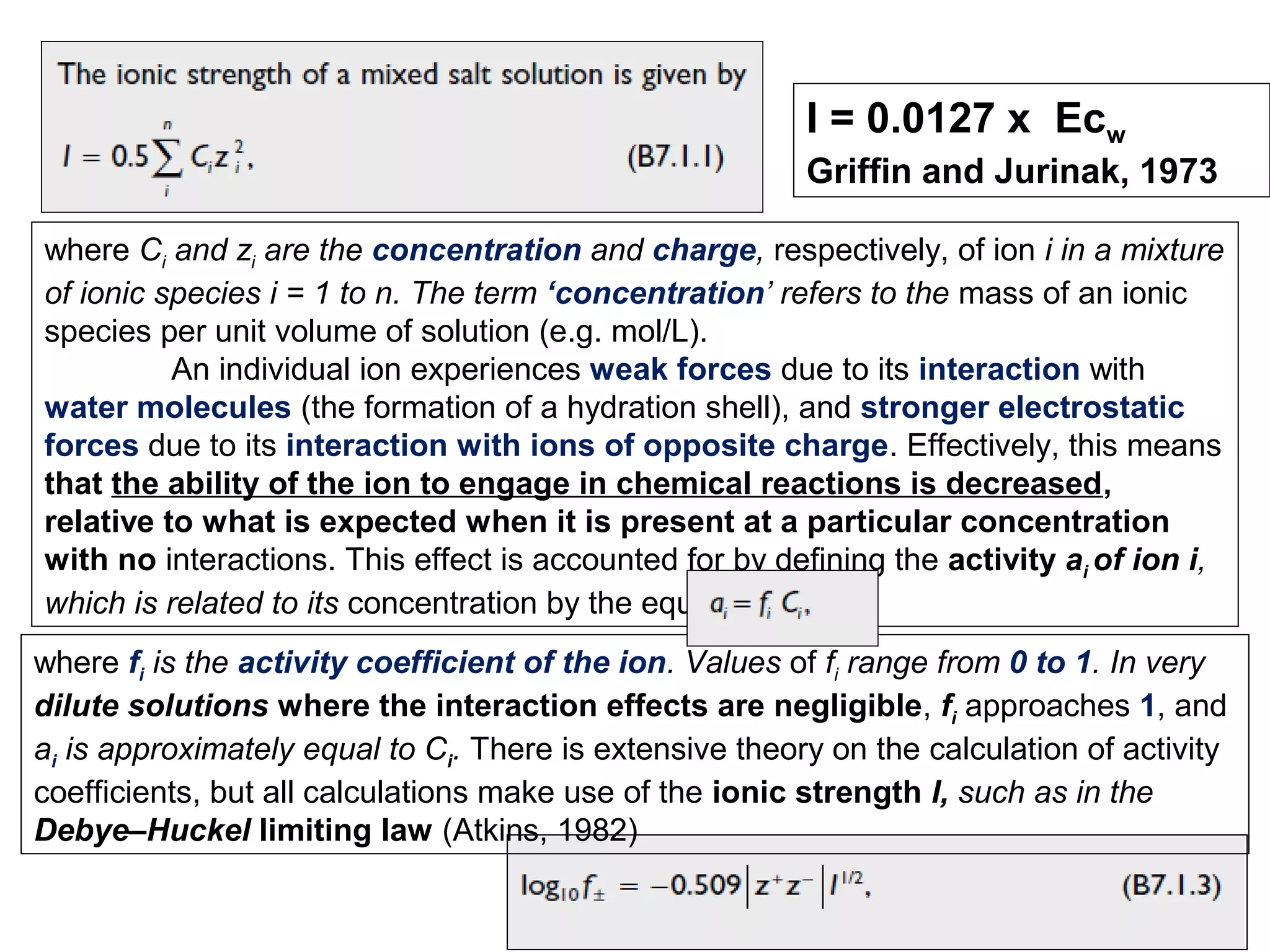 I = 0.0127 x Ecw
Griffin and Jurinak, 1973
where Ci and zi are the concentration and charge, respectively, of ion i in a mixture
of ionic species i = 1 to n. The term ‘concentration’ refers to the mass of an ionic
species per unit volume of solution (e.g. mol/L).
An individual ion experiences weak forces due to its interaction with
water molecules (the formation of a hydration shell), and stronger electrostatic
forces due to its interaction with ions of opposite charge. Effectively, this means
that the ability of the ion to engage in chemical reactions is decreased,
relative to what is expected when it is present at a particular concentration
with no interactions. This effect is accounted for by defining the activity ai of ion i,
which is related to its concentration by the equation
where fi is the activity coefficient of the ion. Values of fi range from 0 to 1. In very
dilute solutions where the interaction effects are negligible, fi approaches 1, and
ai is approximately equal to Ci. There is extensive theory on the calculation of activity
coefficients, but all calculations make use of the ionic strength I, such as in the
Debye–Huckel limiting law (Atkins, 1982)

 