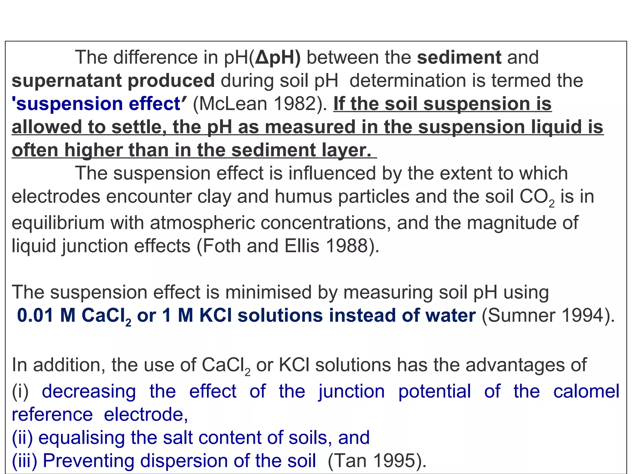 The difference in pH(ΔpH) between the sediment and
supernatant produced during soil pH determination is termed the
'suspension effect′ (McLean 1982). If the soil suspension is
allowed to settle, the pH as measured in the suspension liquid is
often higher than in the sediment layer.
The suspension effect is influenced by the extent to which
electrodes encounter clay and humus particles and the soil CO2 is in
equilibrium with atmospheric concentrations, and the magnitude of
liquid junction effects (Foth and Ellis 1988).
The suspension effect is minimised by measuring soil pH using
0.01 M CaCl2 or 1 M KCl solutions instead of water (Sumner 1994).
In addition, the use of CaCl2 or KCl solutions has the advantages of
(i) decreasing the effect of the junction potential of the calomel
reference electrode,
(ii) equalising the salt content of soils, and
(iii) Preventing dispersion of the soil (Tan 1995).

 