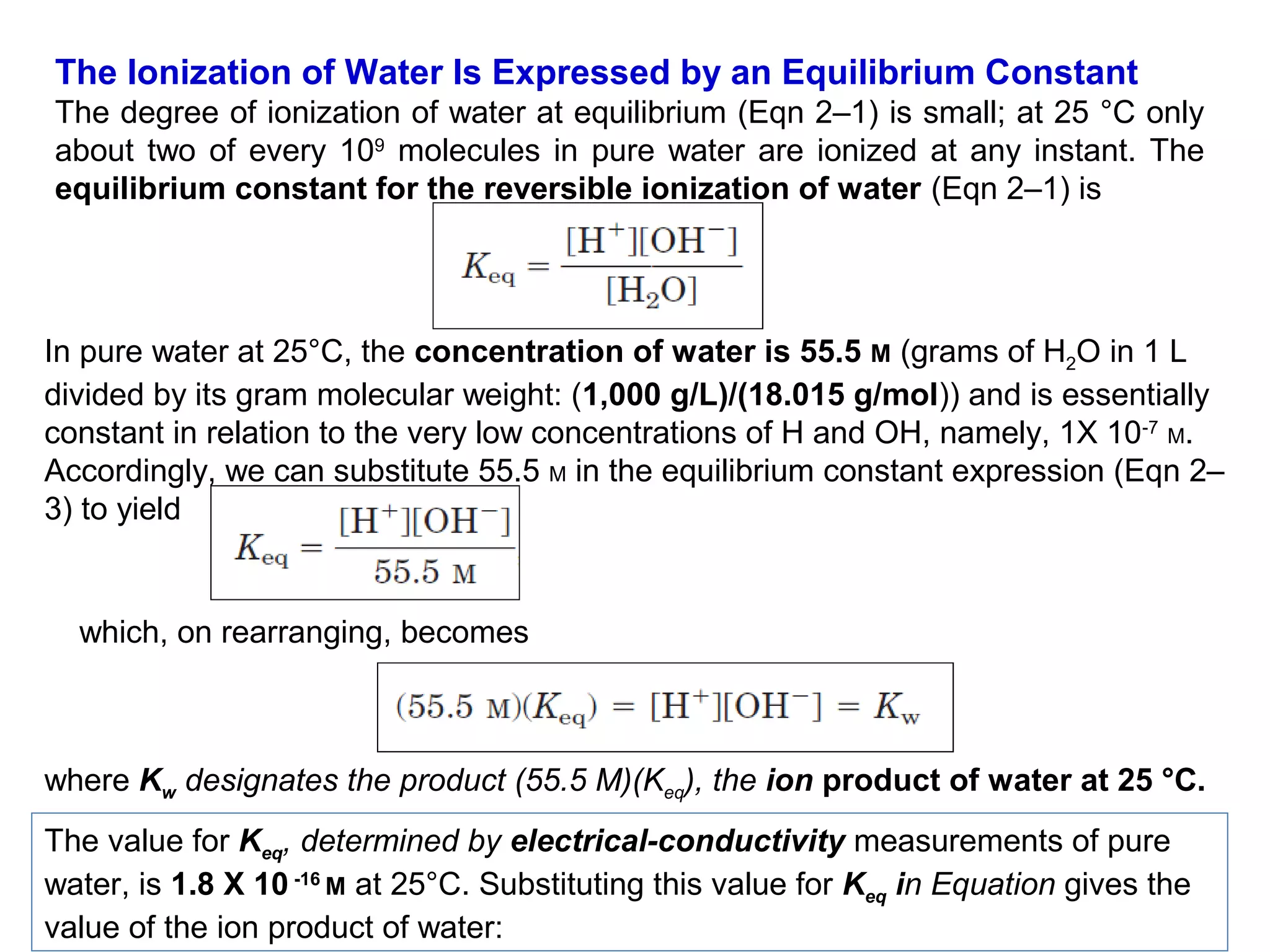 The Ionization of Water Is Expressed by an Equilibrium Constant
The degree of ionization of water at equilibrium (Eqn 2–1) is small; at 25 °C only
about two of every 109 molecules in pure water are ionized at any instant. The
equilibrium constant for the reversible ionization of water (Eqn 2–1) is

In pure water at 25°C, the concentration of water is 55.5 M (grams of H2O in 1 L
divided by its gram molecular weight: (1,000 g/L)/(18.015 g/mol)) and is essentially
constant in relation to the very low concentrations of H and OH, namely, 1X 10-7 M.
Accordingly, we can substitute 55.5 M in the equilibrium constant expression (Eqn 2–
3) to yield

which, on rearranging, becomes

where Kw designates the product (55.5 M)(Keq), the ion product of water at 25 °C.
The value for Keq, determined by electrical-conductivity measurements of pure
water, is 1.8 X 10 -16 M at 25°C. Substituting this value for Keq in Equation gives the
value of the ion product of water:

 