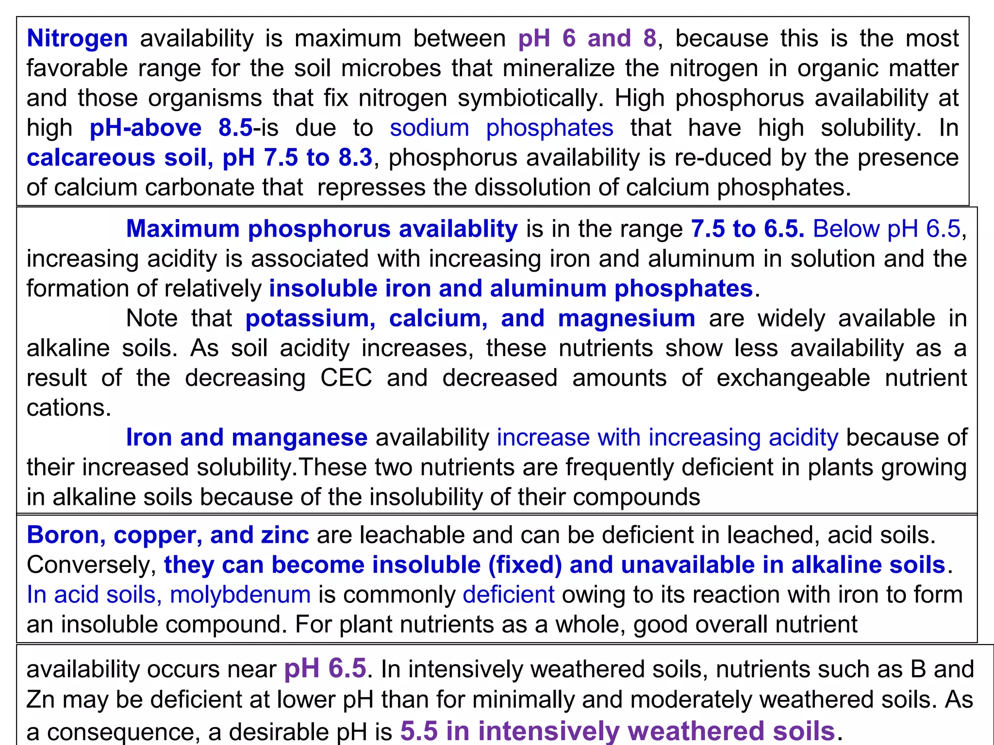 Nitrogen availability is maximum between pH 6 and 8, because this is the most
favorable range for the soil microbes that mineralize the nitrogen in organic matter
and those organisms that fix nitrogen symbiotically. High phosphorus availability at
high pH-above 8.5-is due to sodium phosphates that have high solubility. In
calcareous soil, pH 7.5 to 8.3, phosphorus availability is re-duced by the presence
of calcium carbonate that represses the dissolution of calcium phosphates.
Maximum phosphorus availablity is in the range 7.5 to 6.5. Below pH 6.5,
increasing acidity is associated with increasing iron and aluminum in solution and the
formation of relatively insoluble iron and aluminum phosphates.
Note that potassium, calcium, and magnesium are widely available in
alkaline soils. As soil acidity increases, these nutrients show less availability as a
result of the decreasing CEC and decreased amounts of exchangeable nutrient
cations.
Iron and manganese availability increase with increasing acidity because of
their increased solubility.These two nutrients are frequently deficient in plants growing
in alkaline soils because of the insolubility of their compounds
Boron, copper, and zinc are leachable and can be deficient in leached, acid soils.
Conversely, they can become insoluble (fixed) and unavailable in alkaline soils.
In acid soils, molybdenum is commonly deficient owing to its reaction with iron to form
an insoluble compound. For plant nutrients as a whole, good overall nutrient
availability occurs near pH 6.5. In intensively weathered soils, nutrients such as B and
Zn may be deficient at lower pH than for minimally and moderately weathered soils. As
a consequence, a desirable pH is 5.5 in intensively weathered soils.

 