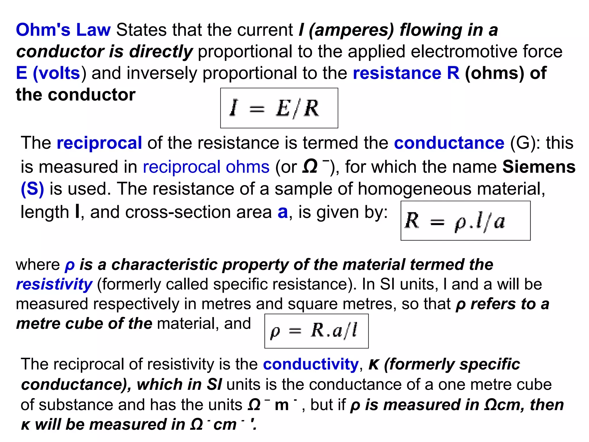 Ohm's Law States that the current I (amperes) flowing in a
conductor is directly proportional to the applied electromotive force
E (volts) and inversely proportional to the resistance R (ohms) of
the conductor
The reciprocal of the resistance is termed the conductance (G): this
is measured in reciprocal ohms (or Ω –), for which the name Siemens
(S) is used. The resistance of a sample of homogeneous material,
length l, and cross-section area a, is given by:
where ρ is a characteristic property of the material termed the
resistivity (formerly called specific resistance). In SI units, l and a will be
measured respectively in metres and square metres, so that ρ refers to a
metre cube of the material, and
The reciprocal of resistivity is the conductivity, κ (formerly specific
conductance), which in SI units is the conductance of a one metre cube
of substance and has the units Ω – m - , but if ρ is measured in Ωcm, then
κ will be measured in Ω - cm - '.

 