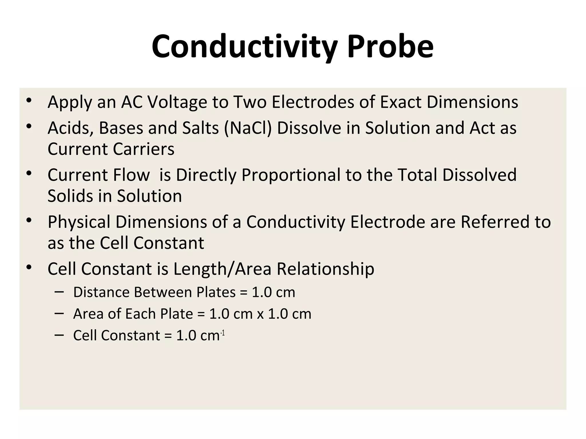 Conductivity Probe
• Apply an AC Voltage to Two Electrodes of Exact Dimensions
• Acids, Bases and Salts (NaCl) Dissolve in Solution and Act as
Current Carriers
• Current Flow is Directly Proportional to the Total Dissolved
Solids in Solution
• Physical Dimensions of a Conductivity Electrode are Referred to
as the Cell Constant
• Cell Constant is Length/Area Relationship
– Distance Between Plates = 1.0 cm
– Area of Each Plate = 1.0 cm x 1.0 cm
– Cell Constant = 1.0 cm-1

 
