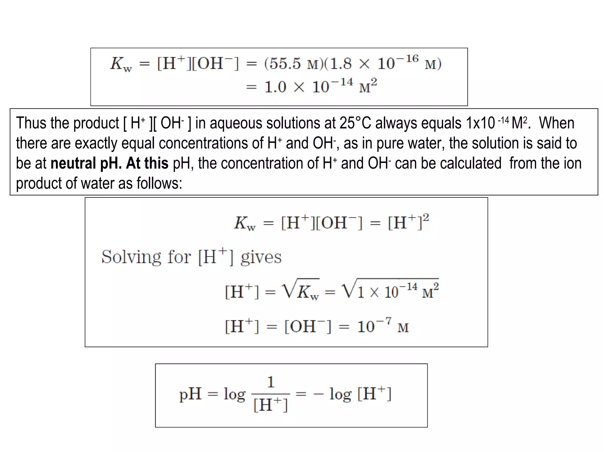 Thus the product [ H+ ][ OH- ] in aqueous solutions at 25°C always equals 1x10 -14 M2. When
there are exactly equal concentrations of H+ and OH-, as in pure water, the solution is said to
be at neutral pH. At this pH, the concentration of H+ and OH- can be calculated from the ion
product of water as follows:

 