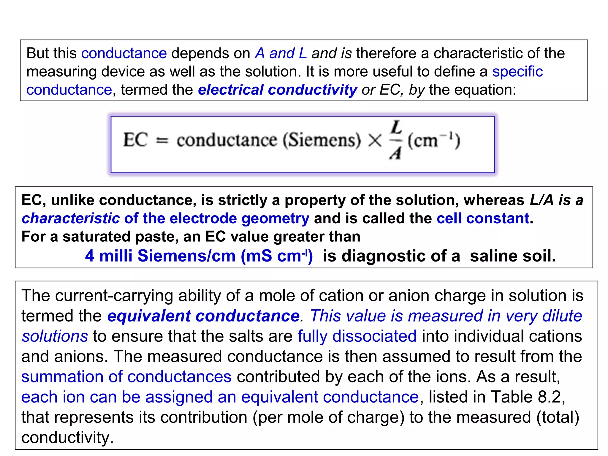 But this conductance depends on A and L and is therefore a characteristic of the
measuring device as well as the solution. It is more useful to define a specific
conductance, termed the electrical conductivity or EC, by the equation:

EC, unlike conductance, is strictly a property of the solution, whereas L/A is a
characteristic of the electrode geometry and is called the cell constant.
For a saturated paste, an EC value greater than

4 milli Siemens/cm (mS cm-I) is diagnostic of a saline soil.
The current-carrying ability of a mole of cation or anion charge in solution is
termed the equivalent conductance. This value is measured in very dilute
solutions to ensure that the salts are fully dissociated into individual cations
and anions. The measured conductance is then assumed to result from the
summation of conductances contributed by each of the ions. As a result,
each ion can be assigned an equivalent conductance, listed in Table 8.2,
that represents its contribution (per mole of charge) to the measured (total)
conductivity.

 