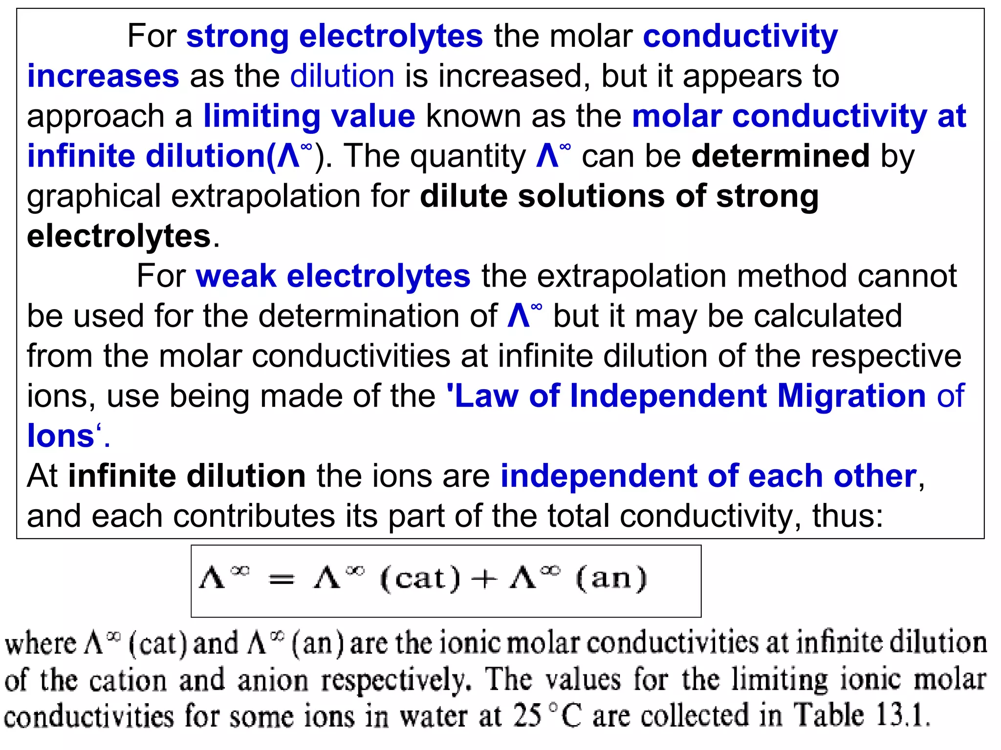 For strong electrolytes the molar conductivity
increases as the dilution is increased, but it appears to
approach a limiting value known as the molar conductivity at
infinite dilution(Λ∞). The quantity Λ∞ can be determined by
graphical extrapolation for dilute solutions of strong
electrolytes.
For weak electrolytes the extrapolation method cannot
be used for the determination of Λ∞ but it may be calculated
from the molar conductivities at infinite dilution of the respective
ions, use being made of the 'Law of Independent Migration of
Ions‘.
At infinite dilution the ions are independent of each other,
and each contributes its part of the total conductivity, thus:

 