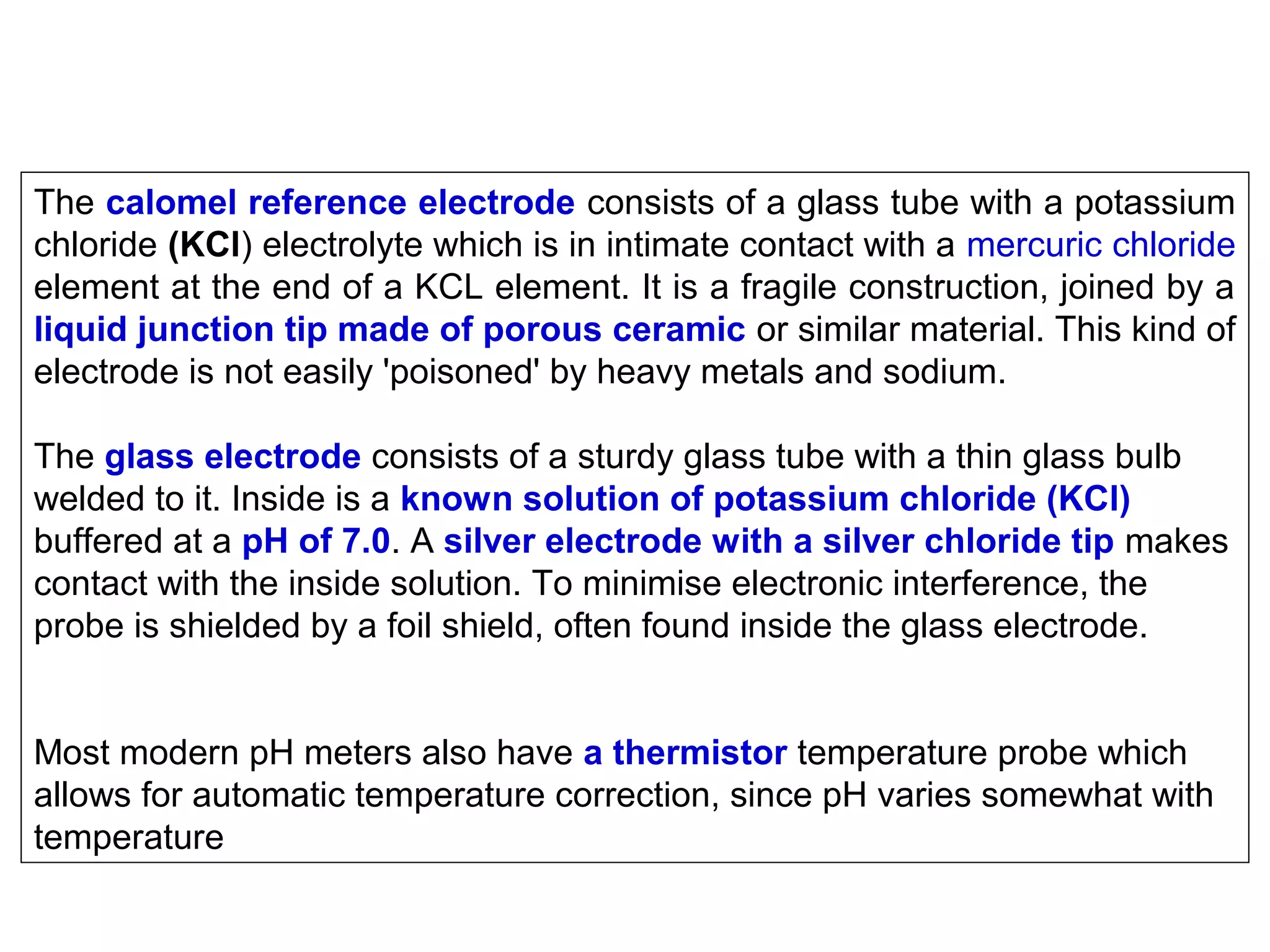 The calomel reference electrode consists of a glass tube with a potassium
chloride (KCl) electrolyte which is in intimate contact with a mercuric chloride
element at the end of a KCL element. It is a fragile construction, joined by a
liquid junction tip made of porous ceramic or similar material. This kind of
electrode is not easily 'poisoned' by heavy metals and sodium.
The glass electrode consists of a sturdy glass tube with a thin glass bulb
welded to it. Inside is a known solution of potassium chloride (KCl)
buffered at a pH of 7.0. A silver electrode with a silver chloride tip makes
contact with the inside solution. To minimise electronic interference, the
probe is shielded by a foil shield, often found inside the glass electrode.
Most modern pH meters also have a thermistor temperature probe which
allows for automatic temperature correction, since pH varies somewhat with
temperature

 