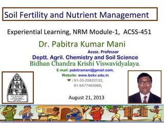 Soil Fertility and Nutrient Management
Experiential Learning, NRM Module-1, ACSS-451

Dr. Pabitra Kumar Mani
Assoc. Professor

Deptt. Agril. Chemistry and Soil Science

Bidhan Chandra Krishi Viswavidyalaya,
E-mail: pabitramani@gmail.com,
Website: www.bckv.edu.in
 : 91-33-25822132,
91-9477465968,

August 21, 2013

 