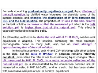 For soils containing predominantly negatively charged clays, dilution of
the soil solution by distilled water increases the absolute value of the
surface potential and changes the distribution of H+ ions between the
DDL and the bulk solution. The proportion of H+ ions in the DDL relative
to the bulk solution increases so that the measured pH, which is the bulk
solution pH, is higher than that of the natural soil. This effect is
especially noticeable in saline soils.
An alternative method is to shake the soil with 0.01 M CaCl2 solution until
equilibrium is attained. This solution, containing the most abundant
exchangeable cation in many soils, also has an ionic strength I
approximating that of the soil solution.
In this soil suspension, both H+ and Ca2+ exchange with other cations
in the DDL, but the ratio of H+/√Ca2+ in solution remains relatively
constant, even when the ratio of soil to equilibrating liquid changes. Thus,
pH measured in 0.01 M CaCl2 is a more accurate reflection of the
natural soil pH, as is demonstrated by the comparison between soil pH
measured in water, in 0.01 M CaCl2 , and in a soln. that has been shaken
with successive samples of soil to achieve equilibrium

 