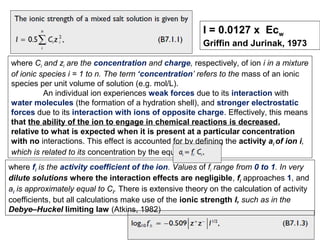 I = 0.0127 x Ecw
Griffin and Jurinak, 1973
where Ci and zi are the concentration and charge, respectively, of ion i in a mixture
of ionic species i = 1 to n. The term ‘concentration’ refers to the mass of an ionic
species per unit volume of solution (e.g. mol/L).
An individual ion experiences weak forces due to its interaction with
water molecules (the formation of a hydration shell), and stronger electrostatic
forces due to its interaction with ions of opposite charge. Effectively, this means
that the ability of the ion to engage in chemical reactions is decreased,
relative to what is expected when it is present at a particular concentration
with no interactions. This effect is accounted for by defining the activity ai of ion i,
which is related to its concentration by the equation
where fi is the activity coefficient of the ion. Values of fi range from 0 to 1. In very
dilute solutions where the interaction effects are negligible, fi approaches 1, and
ai is approximately equal to Ci. There is extensive theory on the calculation of activity
coefficients, but all calculations make use of the ionic strength I, such as in the
Debye–Huckel limiting law (Atkins, 1982)

 