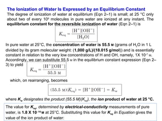 The Ionization of Water Is Expressed by an Equilibrium Constant
The degree of ionization of water at equilibrium (Eqn 2–1) is small; at 25 °C only
about two of every 109 molecules in pure water are ionized at any instant. The
equilibrium constant for the reversible ionization of water (Eqn 2–1) is

In pure water at 25°C, the concentration of water is 55.5 M (grams of H2O in 1 L
divided by its gram molecular weight: (1,000 g/L)/(18.015 g/mol)) and is essentially
constant in relation to the very low concentrations of H and OH, namely, 1X 10-7 M.
Accordingly, we can substitute 55.5 M in the equilibrium constant expression (Eqn 2–
3) to yield

which, on rearranging, becomes

where Kw designates the product (55.5 M)(Keq), the ion product of water at 25 °C.
The value for Keq, determined by electrical-conductivity measurements of pure
water, is 1.8 X 10 -16 M at 25°C. Substituting this value for Keq in Equation gives the
value of the ion product of water:

 