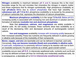 Nitrogen availability is maximum between pH 6 and 8, because this is the most
favorable range for the soil microbes that mineralize the nitrogen in organic matter
and those organisms that fix nitrogen symbiotically. High phosphorus availability at
high pH-above 8.5-is due to sodium phosphates that have high solubility. In
calcareous soil, pH 7.5 to 8.3, phosphorus availability is re-duced by the presence
of calcium carbonate that represses the dissolution of calcium phosphates.
Maximum phosphorus availablity is in the range 7.5 to 6.5. Below pH 6.5,
increasing acidity is associated with increasing iron and aluminum in solution and the
formation of relatively insoluble iron and aluminum phosphates.
Note that potassium, calcium, and magnesium are widely available in
alkaline soils. As soil acidity increases, these nutrients show less availability as a
result of the decreasing CEC and decreased amounts of exchangeable nutrient
cations.
Iron and manganese availability increase with increasing acidity because of
their increased solubility.These two nutrients are frequently deficient in plants growing
in alkaline soils because of the insolubility of their compounds
Boron, copper, and zinc are leachable and can be deficient in leached, acid soils.
Conversely, they can become insoluble (fixed) and unavailable in alkaline soils.
In acid soils, molybdenum is commonly deficient owing to its reaction with iron to form
an insoluble compound. For plant nutrients as a whole, good overall nutrient
availability occurs near pH 6.5. In intensively weathered soils, nutrients such as B and
Zn may be deficient at lower pH than for minimally and moderately weathered soils. As
a consequence, a desirable pH is 5.5 in intensively weathered soils.

 