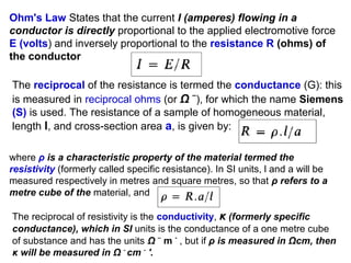 Ohm's Law States that the current I (amperes) flowing in a
conductor is directly proportional to the applied electromotive force
E (volts) and inversely proportional to the resistance R (ohms) of
the conductor
The reciprocal of the resistance is termed the conductance (G): this
is measured in reciprocal ohms (or Ω –), for which the name Siemens
(S) is used. The resistance of a sample of homogeneous material,
length l, and cross-section area a, is given by:
where ρ is a characteristic property of the material termed the
resistivity (formerly called specific resistance). In SI units, l and a will be
measured respectively in metres and square metres, so that ρ refers to a
metre cube of the material, and
The reciprocal of resistivity is the conductivity, κ (formerly specific
conductance), which in SI units is the conductance of a one metre cube
of substance and has the units Ω – m - , but if ρ is measured in Ωcm, then
κ will be measured in Ω - cm - '.

 