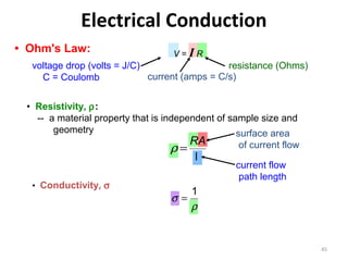 Electrical Conduction
• Ohm's Law:

V=IR

voltage drop (volts = J/C)
resistance (Ohms)
current (amps = C/s)
C = Coulomb
• Resistivity, ρ:
-- a material property that is independent of sample size and
geometry
surface area

RA
ρ=
l

• Conductivity, σ

of current flow
current flow
path length

1
σ=
ρ

45

 