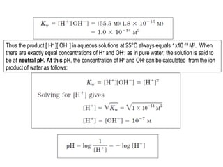 Thus the product [ H+ ][ OH- ] in aqueous solutions at 25°C always equals 1x10 -14 M2. When
there are exactly equal concentrations of H+ and OH-, as in pure water, the solution is said to
be at neutral pH. At this pH, the concentration of H+ and OH- can be calculated from the ion
product of water as follows:

 