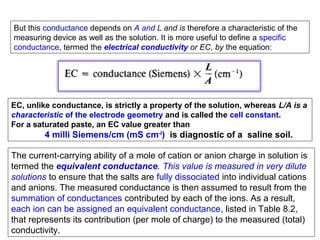 But this conductance depends on A and L and is therefore a characteristic of the
measuring device as well as the solution. It is more useful to define a specific
conductance, termed the electrical conductivity or EC, by the equation:

EC, unlike conductance, is strictly a property of the solution, whereas L/A is a
characteristic of the electrode geometry and is called the cell constant.
For a saturated paste, an EC value greater than

4 milli Siemens/cm (mS cm-I) is diagnostic of a saline soil.
The current-carrying ability of a mole of cation or anion charge in solution is
termed the equivalent conductance. This value is measured in very dilute
solutions to ensure that the salts are fully dissociated into individual cations
and anions. The measured conductance is then assumed to result from the
summation of conductances contributed by each of the ions. As a result,
each ion can be assigned an equivalent conductance, listed in Table 8.2,
that represents its contribution (per mole of charge) to the measured (total)
conductivity.

 