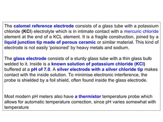 The calomel reference electrode consists of a glass tube with a potassium
chloride (KCl) electrolyte which is in intimate contact with a mercuric chloride
element at the end of a KCL element. It is a fragile construction, joined by a
liquid junction tip made of porous ceramic or similar material. This kind of
electrode is not easily 'poisoned' by heavy metals and sodium.
The glass electrode consists of a sturdy glass tube with a thin glass bulb
welded to it. Inside is a known solution of potassium chloride (KCl)
buffered at a pH of 7.0. A silver electrode with a silver chloride tip makes
contact with the inside solution. To minimise electronic interference, the
probe is shielded by a foil shield, often found inside the glass electrode.
Most modern pH meters also have a thermistor temperature probe which
allows for automatic temperature correction, since pH varies somewhat with
temperature

 