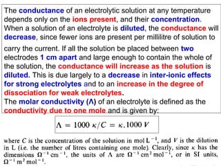 The conductance of an electrolytic solution at any temperature
depends only on the ions present, and their concentration.
When a solution of an electrolyte is diluted, the conductance will
decrease, since fewer ions are present per millilitre of solution to
carry the current. If all the solution be placed between two
electrodes 1 cm apart and large enough to contain the whole of
the solution, the conductance will increase as the solution is
diluted. This is due largely to a decrease in inter-ionic effects
for strong electrolytes and to an increase in the degree of
dissociation for weak electrolytes.
The molar conductivity (Λ) of an electrolyte is defined as the
conductivity due to one mole and is given by:

 