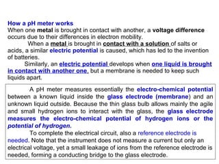 How a pH meter works
When one metal is brought in contact with another, a voltage difference
occurs due to their differences in electron mobility.
When a metal is brought in contact with a solution of salts or
acids, a similar electric potential is caused, which has led to the invention
of batteries.
Similarly, an electric potential develops when one liquid is brought
in contact with another one, but a membrane is needed to keep such
liquids apart.
A pH meter measures essentially the electro-chemical potential
between a known liquid inside the glass electrode (membrane) and an
unknown liquid outside. Because the thin glass bulb allows mainly the agile
and small hydrogen ions to interact with the glass, the glass electrode
measures the electro-chemical potential of hydrogen ions or the
potential of hydrogen.
To complete the electrical circuit, also a reference electrode is
needed. Note that the instrument does not measure a current but only an
electrical voltage, yet a small leakage of ions from the reference electrode is
needed, forming a conducting bridge to the glass electrode.

 