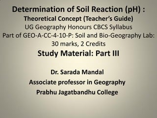 Determination of Soil Reaction (pH) :
Theoretical Concept (Teacher’s Guide)
UG Geography Honours CBCS Syllabus
Part of GEO-A-CC-4-10-P: Soil and Bio-Geography Lab:
30 marks, 2 Credits
Study Material: Part III
Dr. Sarada Mandal
Associate professor in Geography
Prabhu Jagatbandhu College
 