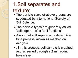 1.Soil separates and
texture:
 The particle sizes of above groups are
suggested by International Society of
Soil Science.
 The particle types are generally called
‘soil separates’ or ‘soil fractions’.
 Amount of soil separates is determined
by a process known as mechanical
analysis.
 . In this process, soil sample is crushed
and screened through a 2 mm round
hole sieve.
 