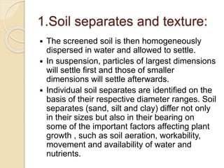 1.Soil separates and texture:
 The screened soil is then homogeneously
dispersed in water and allowed to settle.
 In suspension, particles of largest dimensions
will settle ﬁrst and those of smaller
dimensions will settle afterwards.
 Individual soil separates are identiﬁed on the
basis of their respective diameter ranges. Soil
separates (sand, silt and clay) differ not only
in their sizes but also in their bearing on
some of the important factors affecting plant
growth , such as soil aeration, workability,
movement and availability of water and
nutrients.
 