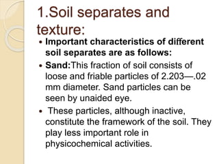 1.Soil separates and
texture:
 Important characteristics of diﬀerent
soil separates are as follows:
 Sand:This fraction of soil consists of
loose and friable particles of 2.203—.02
mm diameter. Sand particles can be
seen by unaided eye.
 These particles, although inactive,
constitute the framework of the soil. They
play less important role in
physicochemical activities.
 