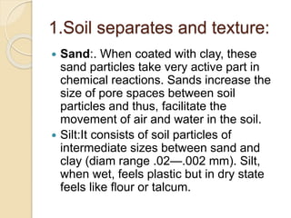 1.Soil separates and texture:
 Sand:. When coated with clay, these
sand particles take very active part in
chemical reactions. Sands increase the
size of pore spaces between soil
particles and thus, facilitate the
movement of air and water in the soil.
 Silt:It consists of soil particles of
intermediate sizes between sand and
clay (diam range .02—.002 mm). Silt,
when wet, feels plastic but in dry state
feels like ﬂour or talcum.
 