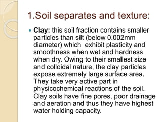 1.Soil separates and texture:
 Clay: this soil fraction contains smaller
particles than silt (below 0.002mm
diameter) which exhibit plasticity and
smoothness when wet and hardness
when dry. Owing to their smallest size
and colloidal nature, the clay particles
expose extremely large surface area.
They take very active part in
physicochemical reactions of the soil.
Clay soils have ﬁne pores, poor drainage
and aeration and thus they have highest
water holding capacity.
 