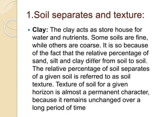 1.Soil separates and texture:
 Clay: The clay acts as store house for
water and nutrients. Some soils are ﬁne,
while others are coarse. It is so because
of the fact that the relative percentage of
sand, silt and clay diﬀer from soil to soil.
The relative percentage of soil separates
of a given soil is referred to as soil
texture. Texture of soil for a given
horizon is almost a permanent character,
because it remains unchanged over a
long period of time
 