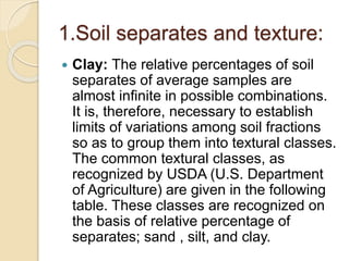 1.Soil separates and texture:
 Clay: The relative percentages of soil
separates of average samples are
almost inﬁnite in possible combinations.
It is, therefore, necessary to establish
limits of variations among soil fractions
so as to group them into textural classes.
The common textural classes, as
recognized by USDA (U.S. Department
of Agriculture) are given in the following
table. These classes are recognized on
the basis of relative percentage of
separates; sand , silt, and clay.
 