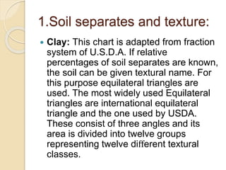 1.Soil separates and texture:
 Clay: This chart is adapted from fraction
system of U.S.D.A. If relative
percentages of soil separates are known,
the soil can be given textural name. For
this purpose equilateral triangles are
used. The most widely used Equilateral
triangles are international equilateral
triangle and the one used by USDA.
These consist of three angles and its
area is divided into twelve groups
representing twelve diﬀerent textural
classes.
 