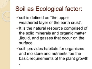 Soil as Ecological factor:
soil is defined as “the upper
weathered layer of the earth crust”.
It is the natural resource comprised of
the solid minerals and organic matter
,liquid, and gasses that occur on the
surface .
soil provides habitats for organisms
and moisture and nutrients foe the
basic requirements of the plant growth
.
 